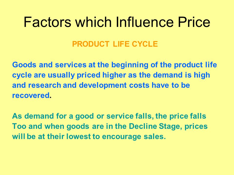 Factors which Influence Price PRODUCT LIFE CYCLE Goods and services at the beginning of the product life cycle are usually priced higher as the demand is high and research and development costs have to be recovered.