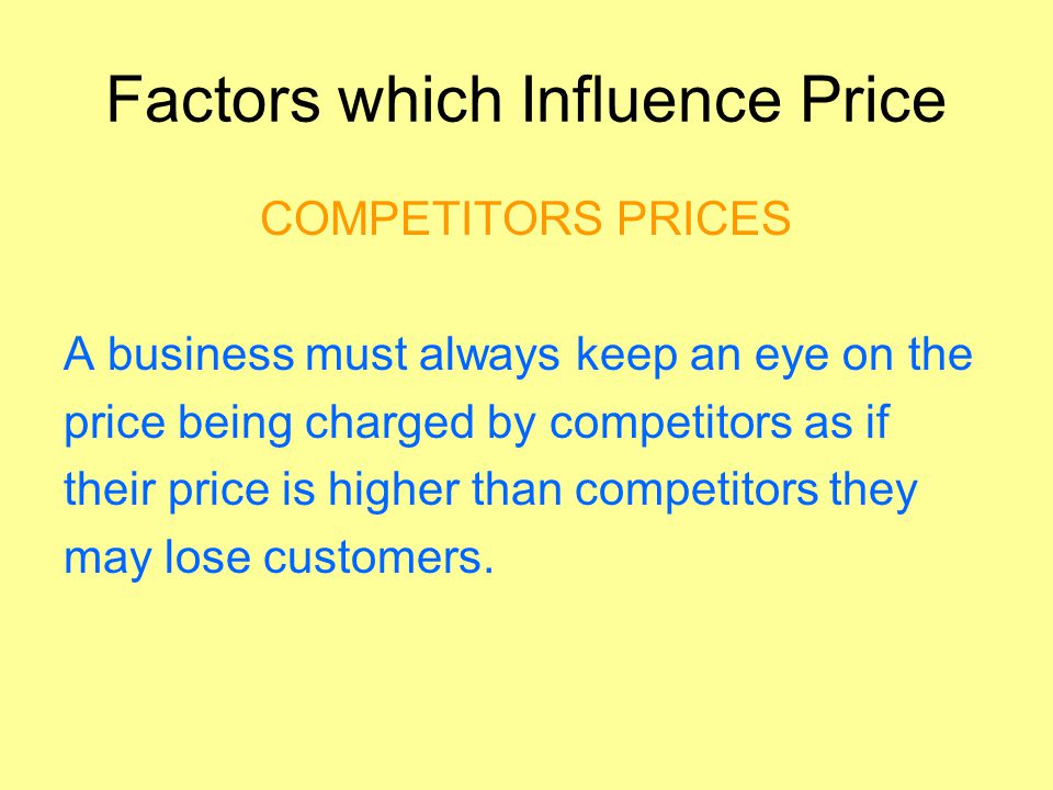 Factors which Influence Price COMPETITORS PRICES A business must always keep an eye on the price being charged by competitors as if their price is higher than competitors they may lose customers.