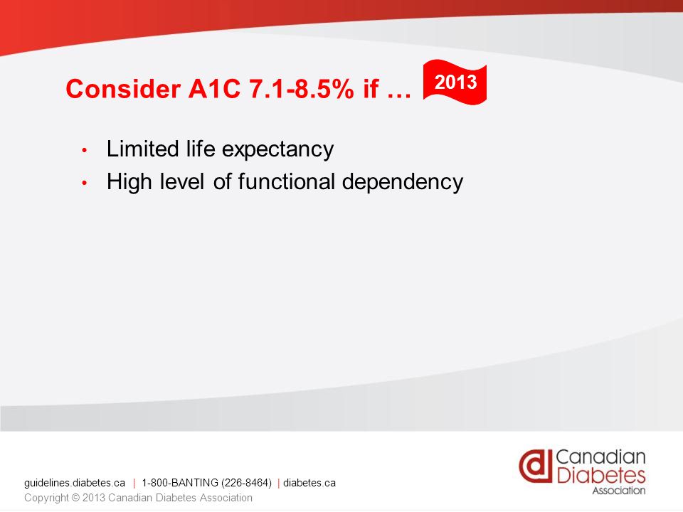guidelines.diabetes.ca | BANTING ( ) | diabetes.ca Copyright © 2013 Canadian Diabetes Association Consider A1C % if … Limited life expectancy High level of functional dependency 2013