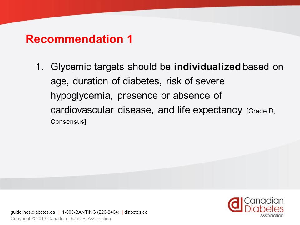 guidelines.diabetes.ca | BANTING ( ) | diabetes.ca Copyright © 2013 Canadian Diabetes Association Recommendation 1 1.Glycemic targets should be individualized based on age, duration of diabetes, risk of severe hypoglycemia, presence or absence of cardiovascular disease, and life expectancy [Grade D, Consensus].