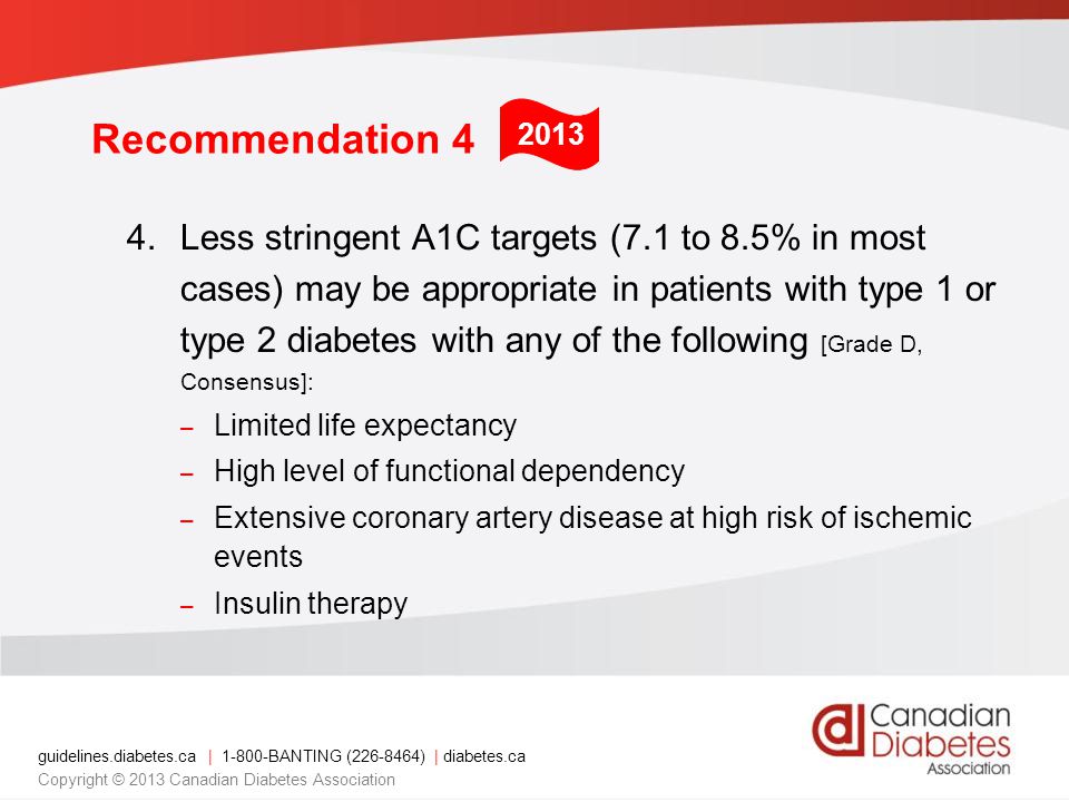 guidelines.diabetes.ca | BANTING ( ) | diabetes.ca Copyright © 2013 Canadian Diabetes Association Recommendation 4 4.Less stringent A1C targets (7.1 to 8.5% in most cases) may be appropriate in patients with type 1 or type 2 diabetes with any of the following [Grade D, Consensus]: – Limited life expectancy – High level of functional dependency – Extensive coronary artery disease at high risk of ischemic events – Insulin therapy 2013