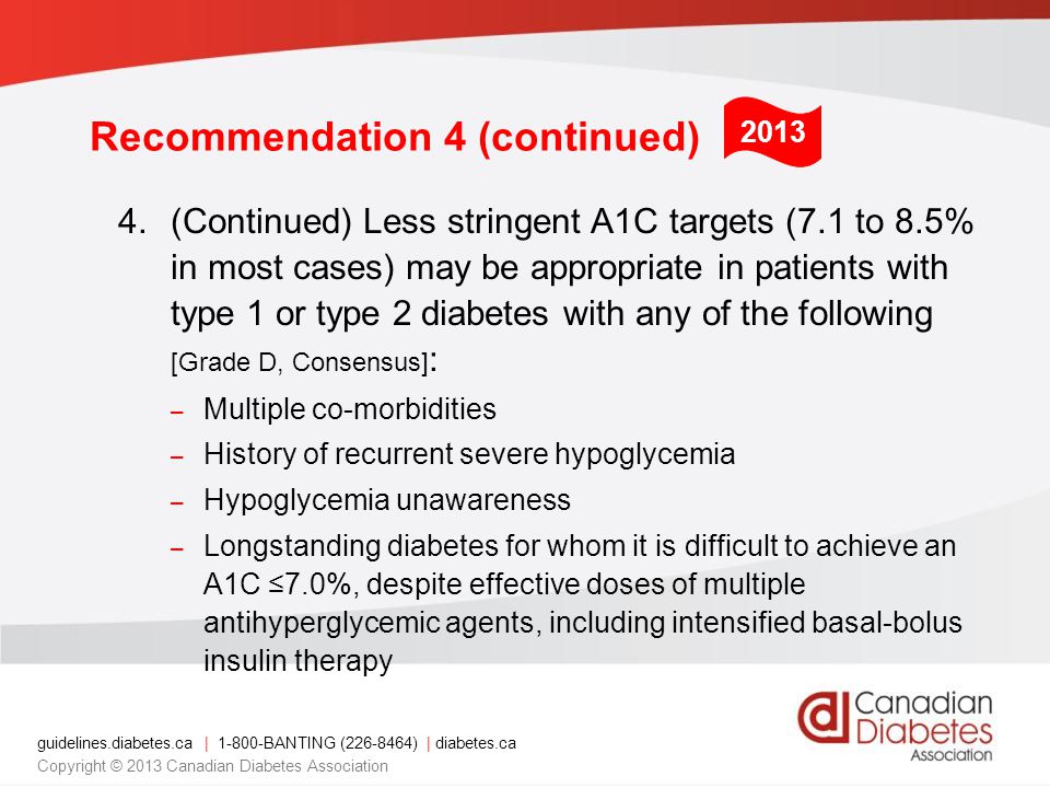 guidelines.diabetes.ca | BANTING ( ) | diabetes.ca Copyright © 2013 Canadian Diabetes Association Recommendation 4 (continued) 4.(Continued) Less stringent A1C targets (7.1 to 8.5% in most cases) may be appropriate in patients with type 1 or type 2 diabetes with any of the following [Grade D, Consensus] : – Multiple co-morbidities – History of recurrent severe hypoglycemia – Hypoglycemia unawareness – Longstanding diabetes for whom it is difficult to achieve an A1C ≤7.0%, despite effective doses of multiple antihyperglycemic agents, including intensified basal-bolus insulin therapy 2013