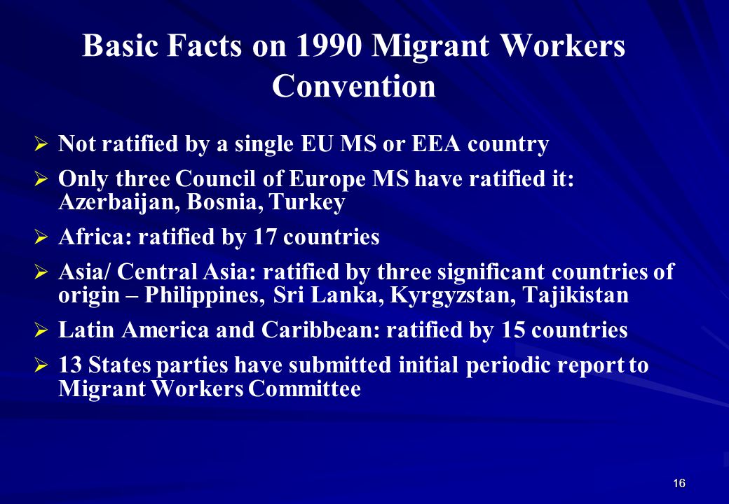 Basic Facts on 1990 Migrant Workers Convention   Not ratified by a single EU MS or EEA country   Only three Council of Europe MS have ratified it: Azerbaijan, Bosnia, Turkey   Africa: ratified by 17 countries   Asia/ Central Asia: ratified by three significant countries of origin – Philippines, Sri Lanka, Kyrgyzstan, Tajikistan   Latin America and Caribbean: ratified by 15 countries   13 States parties have submitted initial periodic report to Migrant Workers Committee 16