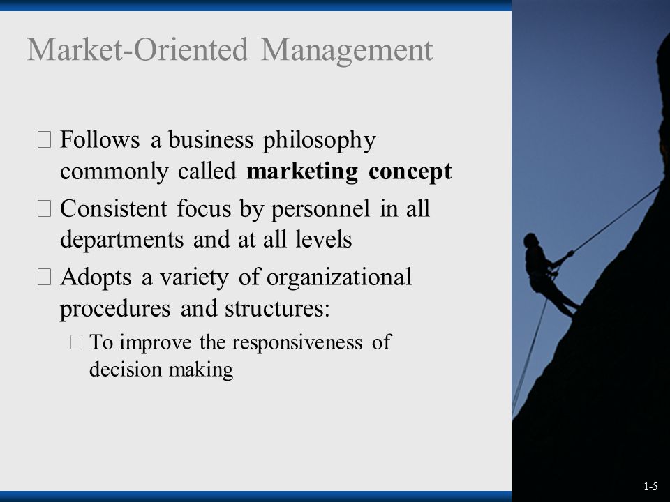 1-5 Market-Oriented Management  Follows a business philosophy commonly called marketing concept  Consistent focus by personnel in all departments and at all levels  Adopts a variety of organizational procedures and structures:  To improve the responsiveness of decision making