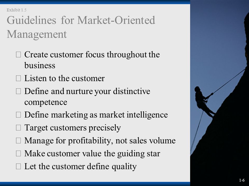1-6 Exhibit 1.5 Guidelines for Market-Oriented Management  Create customer focus throughout the business  Listen to the customer  Define and nurture your distinctive competence  Define marketing as market intelligence  Target customers precisely  Manage for profitability, not sales volume  Make customer value the guiding star  Let the customer define quality