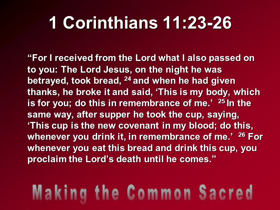 1 Corinthians 11:23-26 For I received from the Lord what I also passed on to you: The Lord Jesus, on the night he was betrayed, took bread, 24 and when he had given thanks, he broke it and said, ‘This is my body, which is for you; do this in remembrance of me.’ 25 In the same way, after supper he took the cup, saying, ‘This cup is the new covenant in my blood; do this, whenever you drink it, in remembrance of me.’ 26 For whenever you eat this bread and drink this cup, you proclaim the Lord’s death until he comes.