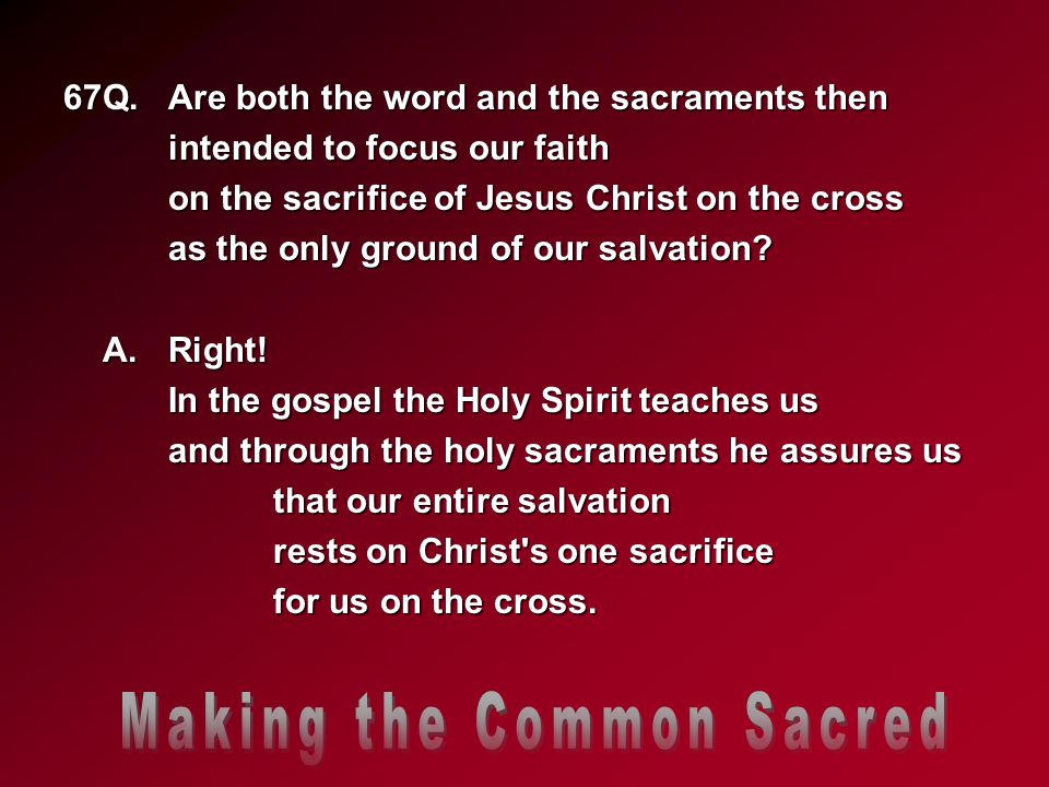 67Q.Are both the word and the sacraments then intended to focus our faith on the sacrifice of Jesus Christ on the cross as the only ground of our salvation.