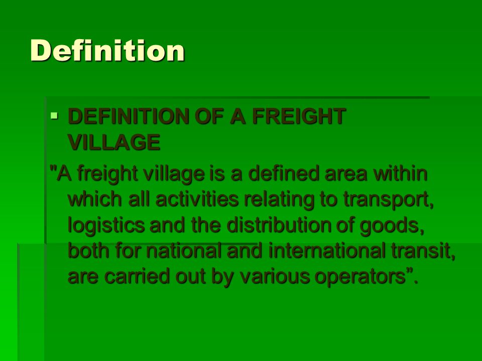 Definition  DEFINITION OF A FREIGHT VILLAGE  DEFINITION OF A FREIGHT VILLAGE A freight village is a defined area within which all activities relating to transport, logistics and the distribution of goods, both for national and international transit, are carried out by various operators .
