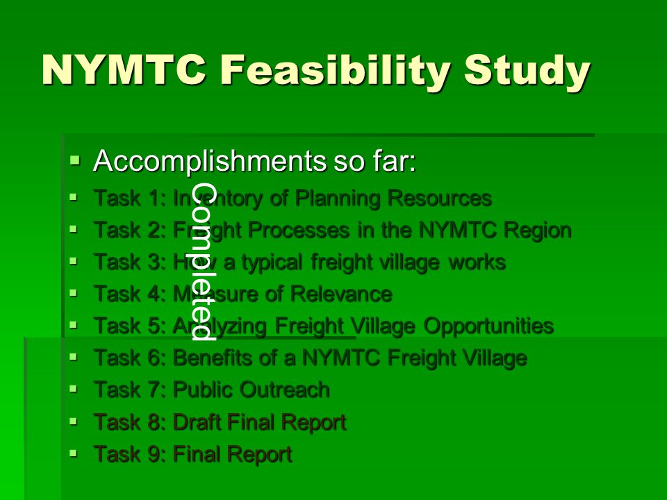 NYMTC Feasibility Study  Accomplishments so far:  Task 1: Inventory of Planning Resources  Task 2: Freight Processes in the NYMTC Region  Task 3: How a typical freight village works  Task 4: Measure of Relevance  Task 5: Analyzing Freight Village Opportunities  Task 6: Benefits of a NYMTC Freight Village  Task 7: Public Outreach  Task 8: Draft Final Report  Task 9: Final Report Completed