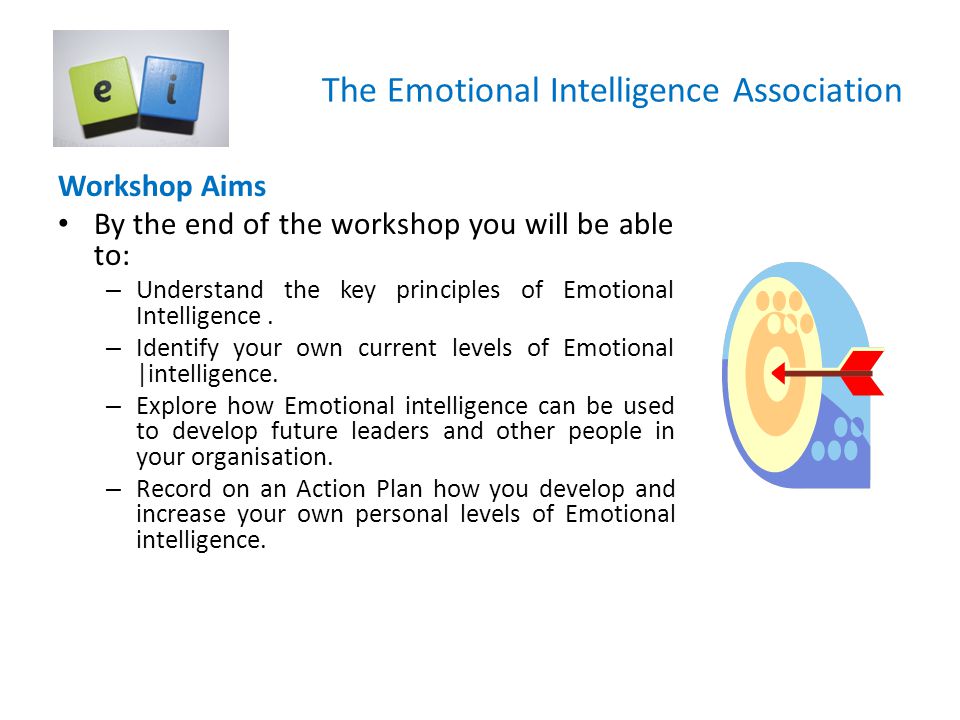 The Emotional Intelligence Association Workshop Aims By the end of the workshop you will be able to: – Understand the key principles of Emotional Intelligence.