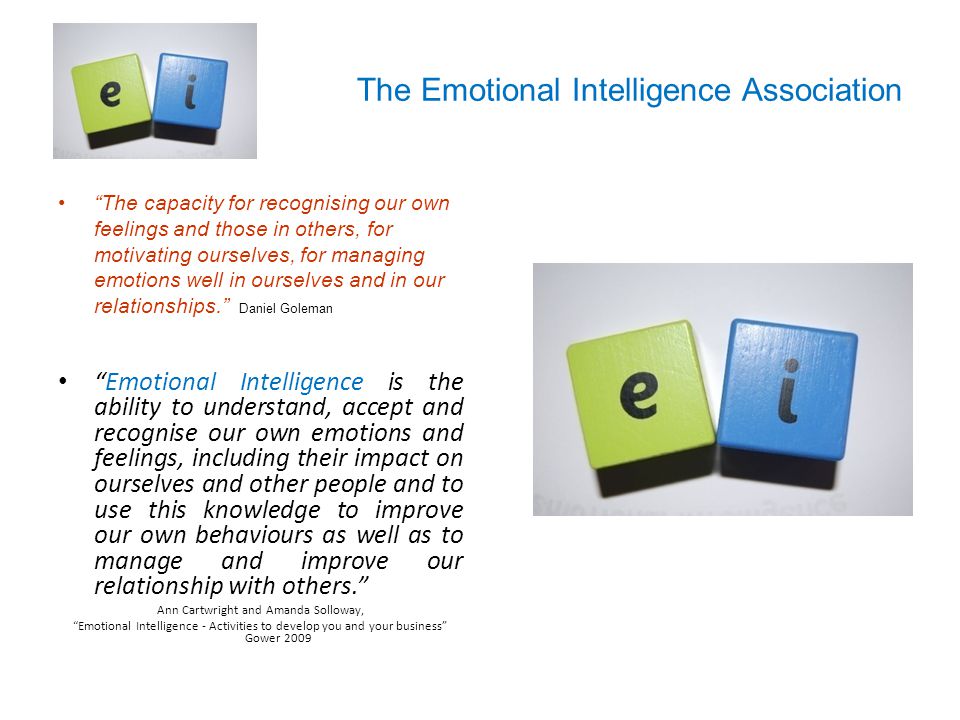 The Emotional Intelligence Association The capacity for recognising our own feelings and those in others, for motivating ourselves, for managing emotions well in ourselves and in our relationships. Daniel Goleman Emotional Intelligence is the ability to understand, accept and recognise our own emotions and feelings, including their impact on ourselves and other people and to use this knowledge to improve our own behaviours as well as to manage and improve our relationship with others. Ann Cartwright and Amanda Solloway, Emotional Intelligence - Activities to develop you and your business Gower 2009