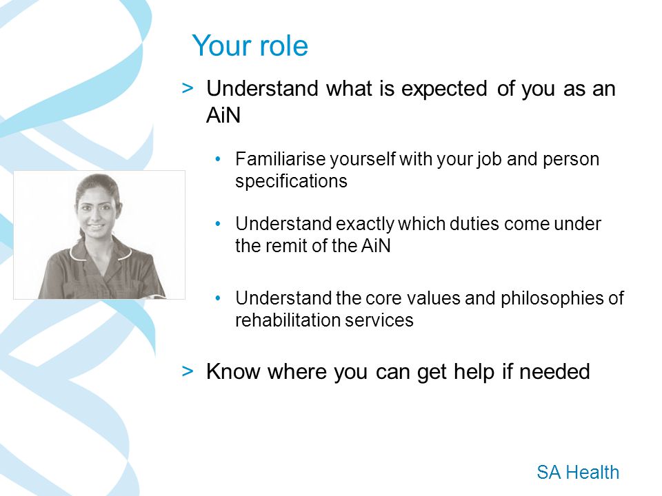 SA Health >Understand what is expected of you as an AiN Familiarise yourself with your job and person specifications Understand exactly which duties come under the remit of the AiN Understand the core values and philosophies of rehabilitation services >Know where you can get help if needed Your role