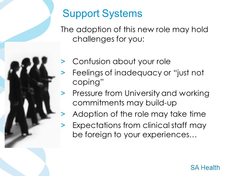 SA Health The adoption of this new role may hold challenges for you: > Confusion about your role > Feelings of inadequacy or just not coping > Pressure from University and working commitments may build-up > Adoption of the role may take time > Expectations from clinical staff may be foreign to your experiences… Support Systems