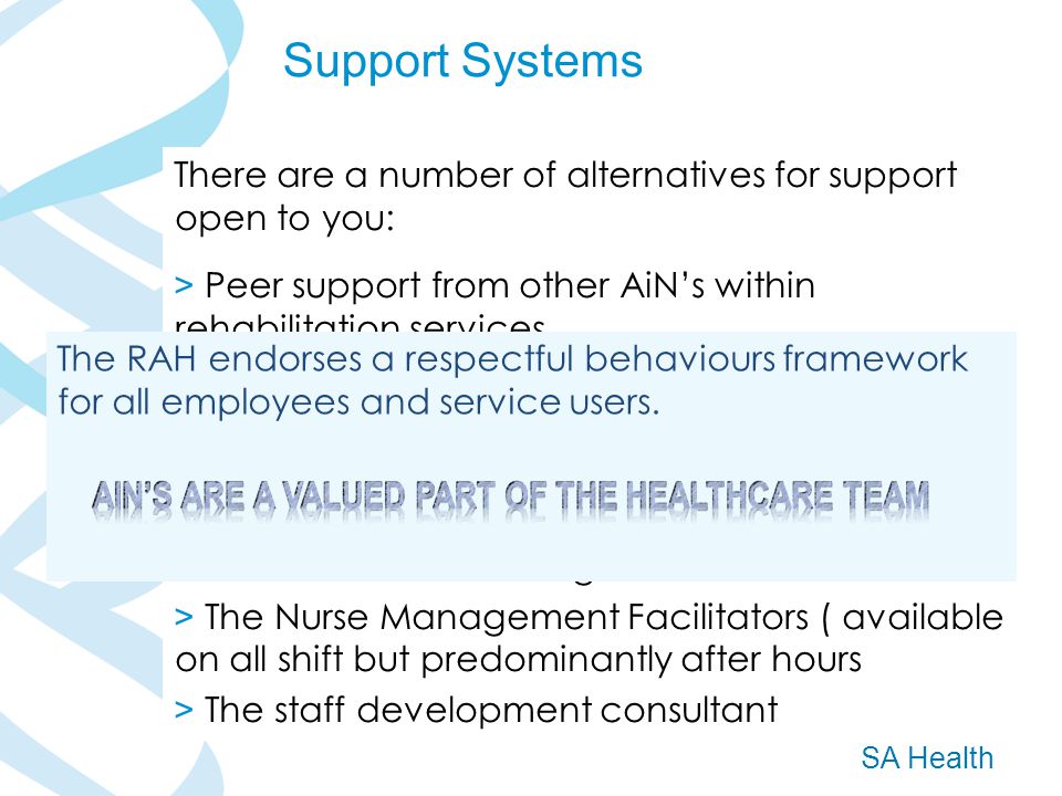 SA Health Support Systems There are a number of alternatives for support open to you: > Peer support from other AiN’s within rehabilitation services > Support from the ward preceptors / mentors > Support from your ward L2 nurses and the CSC for clinical issues or staff issues > Support from the AiN Program Coordinator for some issues & debriefing > The Nurse Management Facilitators ( available on all shift but predominantly after hours > The staff development consultant The RAH endorses a respectful behaviours framework for all employees and service users.
