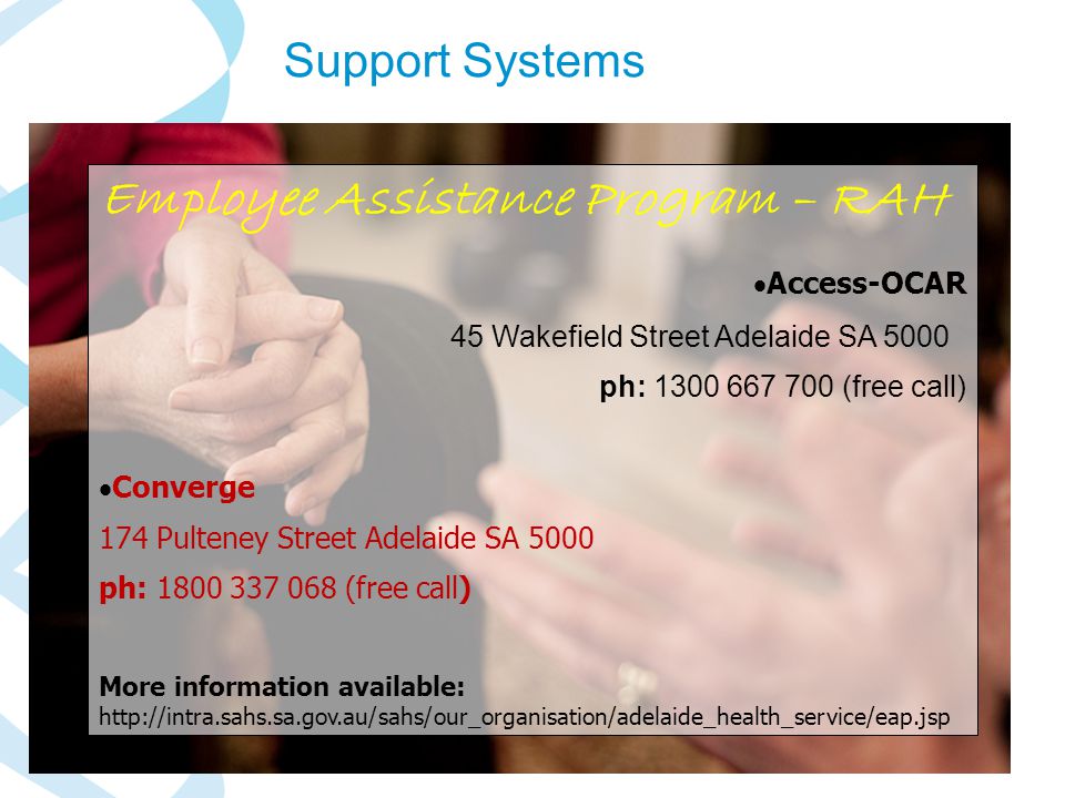 SA Health Employee Assistance Program – RAH  Access-OCAR 45 Wakefield Street Adelaide SA 5000 ph: (free call)  Converge 174 Pulteney Street Adelaide SA 5000 ph: (free call) More information available:   Support Systems