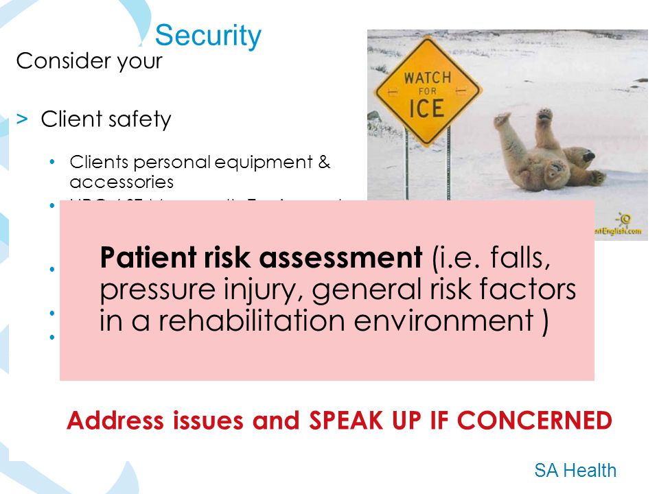 SA Health Consider your > Client safety Clients personal equipment & accessories HRC / ST Margaret s Equipment – report issues or potentially unsafe equipment SLS reporting : Cleints, staff and near miss or hazards Client Confidentiality Report concerns or unusual events Security Patient risk assessment (i.e.