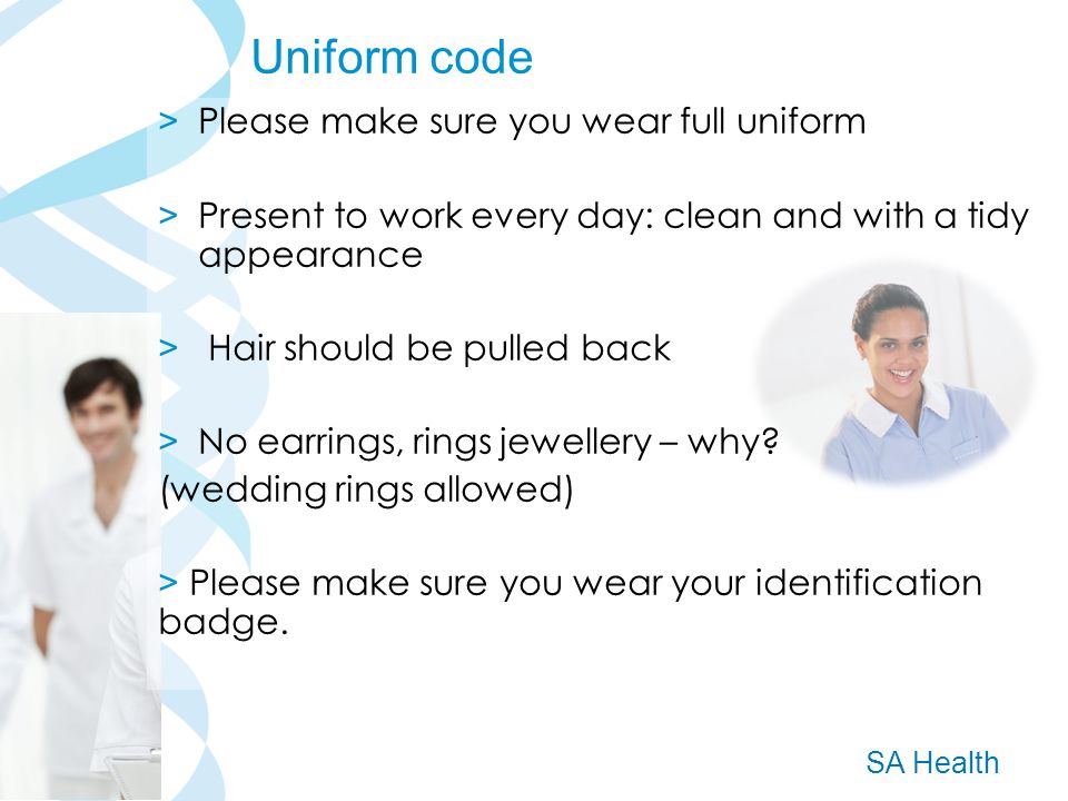 SA Health > Please make sure you wear full uniform > Present to work every day: clean and with a tidy appearance > Hair should be pulled back > No earrings, rings jewellery – why.
