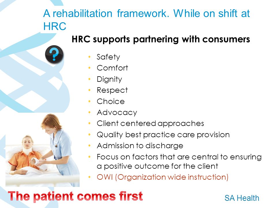 SA Health HRC supports partnering with consumers Safety Comfort Dignity Respect Choice Advocacy Client centered approaches Quality best practice care provision Admission to discharge Focus on factors that are central to ensuring a positive outcome for the client OWI (Organization wide instruction) A rehabilitation framework.