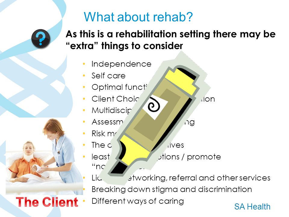 SA Health As this is a rehabilitation setting there may be extra things to consider Independence Self care Optimal functioning Client Choice and participation Multidisciplinary teams Assessment of functioning Risk management The clients perspectives least restrictive options / promote normalisation Liaison, networking, referral and other services Breaking down stigma and discrimination Different ways of caring What about rehab