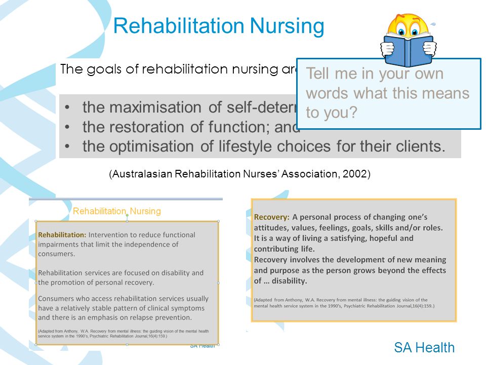 SA Health The goals of rehabilitation nursing are (Australasian Rehabilitation Nurses’ Association, 2002) Rehabilitation Nursing the maximisation of self-determination; the restoration of function; and the optimisation of lifestyle choices for their clients.