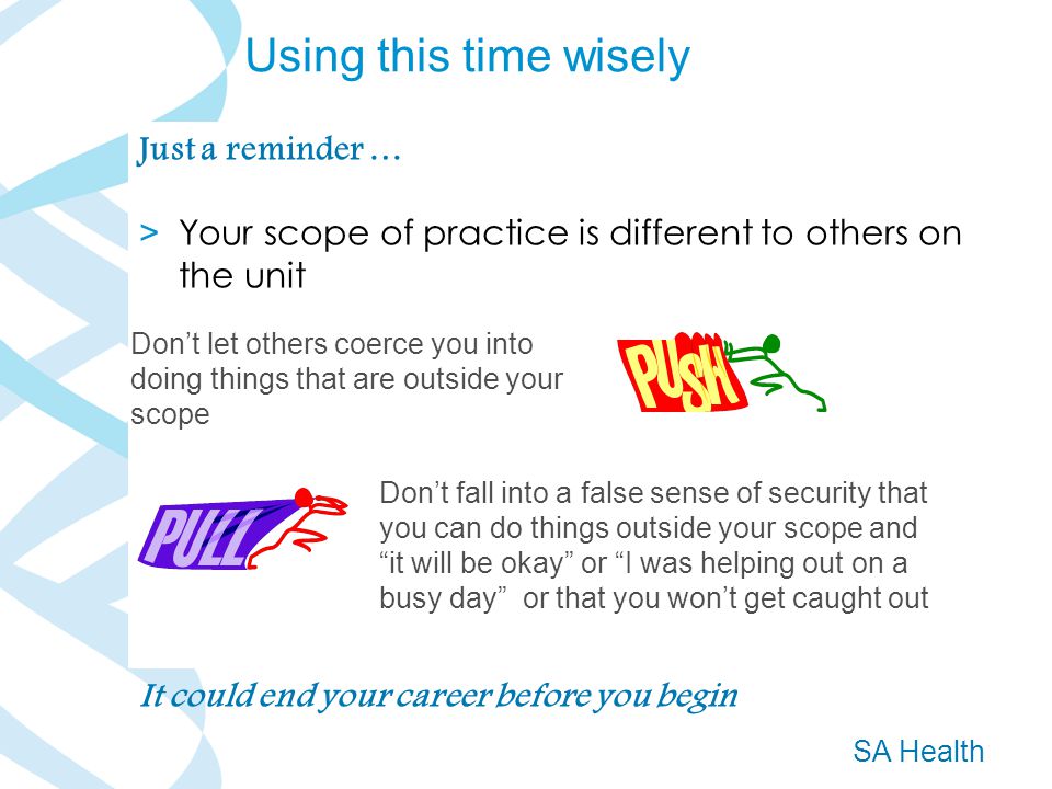 SA Health Just a reminder … > Your scope of practice is different to others on the unit Don’t let others coerce you into doing things that are outside your scope Don’t fall into a false sense of security that you can do things outside your scope and it will be okay or I was helping out on a busy day or that you won’t get caught out It could end your career before you begin Using this time wisely