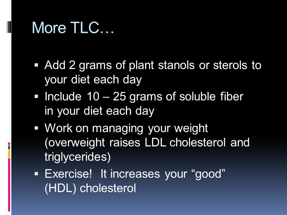 More TLC…  Add 2 grams of plant stanols or sterols to your diet each day  Include 10 – 25 grams of soluble fiber in your diet each day  Work on managing your weight (overweight raises LDL cholesterol and triglycerides)  Exercise.