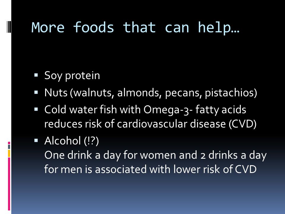 More foods that can help…  Soy protein  Nuts (walnuts, almonds, pecans, pistachios)  Cold water fish with Omega-3- fatty acids reduces risk of cardiovascular disease (CVD)  Alcohol (! ) One drink a day for women and 2 drinks a day for men is associated with lower risk of CVD