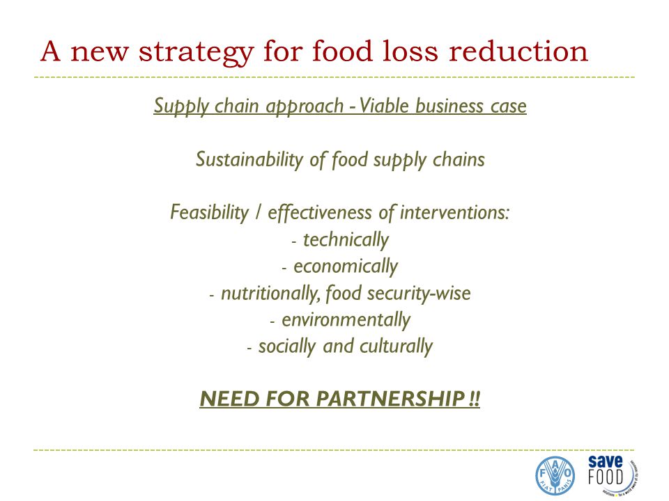 A new strategy for food loss reduction Supply chain approach - Viable business case Sustainability of food supply chains Feasibility / effectiveness of interventions: - technically - economically - nutritionally, food security-wise - environmentally - socially and culturally NEED FOR PARTNERSHIP !!