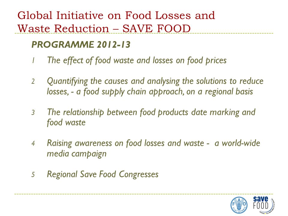 Global Initiative on Food Losses and Waste Reduction – SAVE FOOD 1 The effect of food waste and losses on food prices 2 Quantifying the causes and analysing the solutions to reduce losses, - a food supply chain approach, on a regional basis 3 The relationship between food products date marking and food waste 4 Raising awareness on food losses and waste - a world-wide media campaign 5 Regional Save Food Congresses PROGRAMME