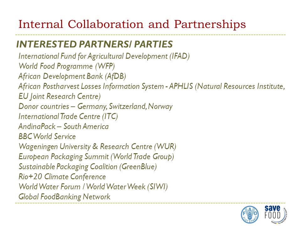 Internal Collaboration and Partnerships INTERESTED PARTNERS/ PARTIES International Fund for Agricultural Development (IFAD) World Food Programme (WFP) African Development Bank (AfDB) African Postharvest Losses Information System - APHLIS (Natural Resources Institute, EU Joint Research Centre) Donor countries – Germany, Switzerland, Norway International Trade Centre (ITC) AndinaPack – South America BBC World Service Wageningen University & Research Centre (WUR) European Packaging Summit (World Trade Group) Sustainable Packaging Coalition (GreenBlue) Rio+20 Climate Conference World Water Forum / World Water Week (SIWI) Global FoodBanking Network