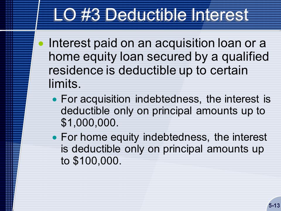 5-13 LO #3 Deductible Interest  Interest paid on an acquisition loan or a home equity loan secured by a qualified residence is deductible up to certain limits.