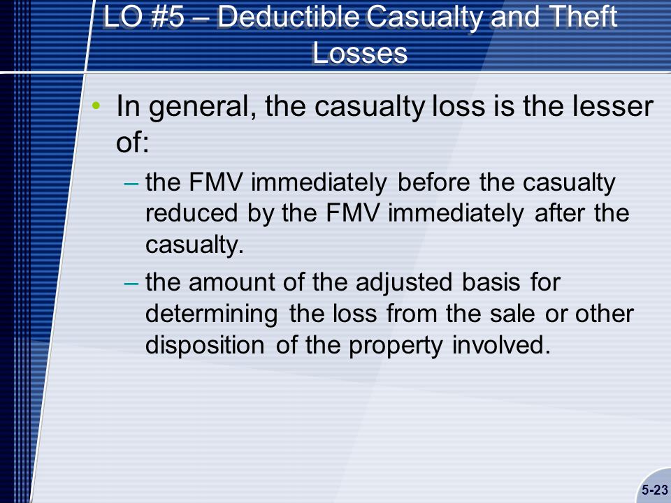 5-23 LO #5 – Deductible Casualty and Theft Losses In general, the casualty loss is the lesser of: –the FMV immediately before the casualty reduced by the FMV immediately after the casualty.