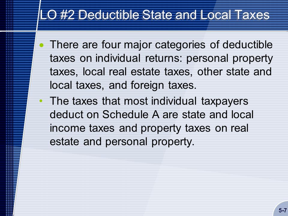 5-7 LO #2 Deductible State and Local Taxes  There are four major categories of deductible taxes on individual returns: personal property taxes, local real estate taxes, other state and local taxes, and foreign taxes.