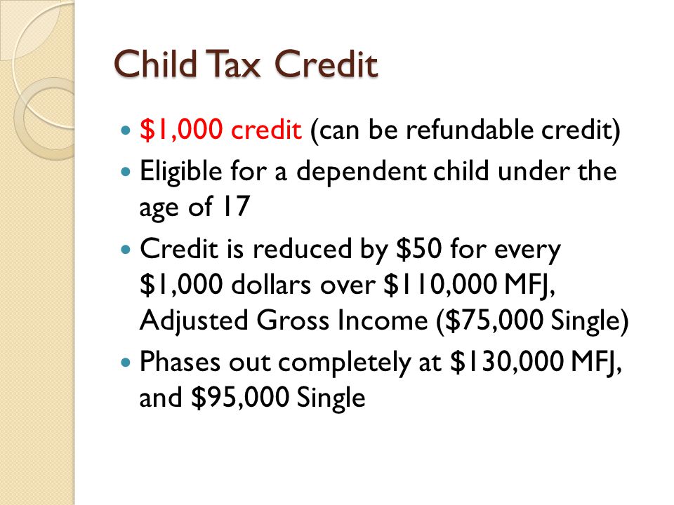 Child Tax Credit $1,000 credit (can be refundable credit) Eligible for a dependent child under the age of 17 Credit is reduced by $50 for every $1,000 dollars over $110,000 MFJ, Adjusted Gross Income ($75,000 Single) Phases out completely at $130,000 MFJ, and $95,000 Single