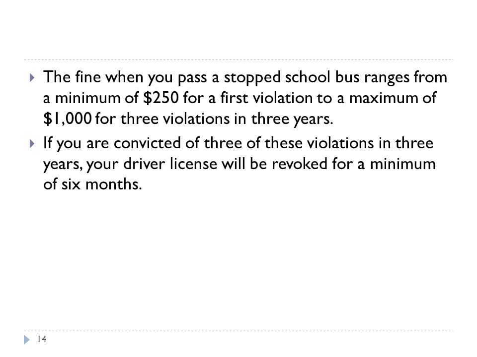  The fine when you pass a stopped school bus ranges from a minimum of $250 for a first violation to a maximum of $1,000 for three violations in three years.