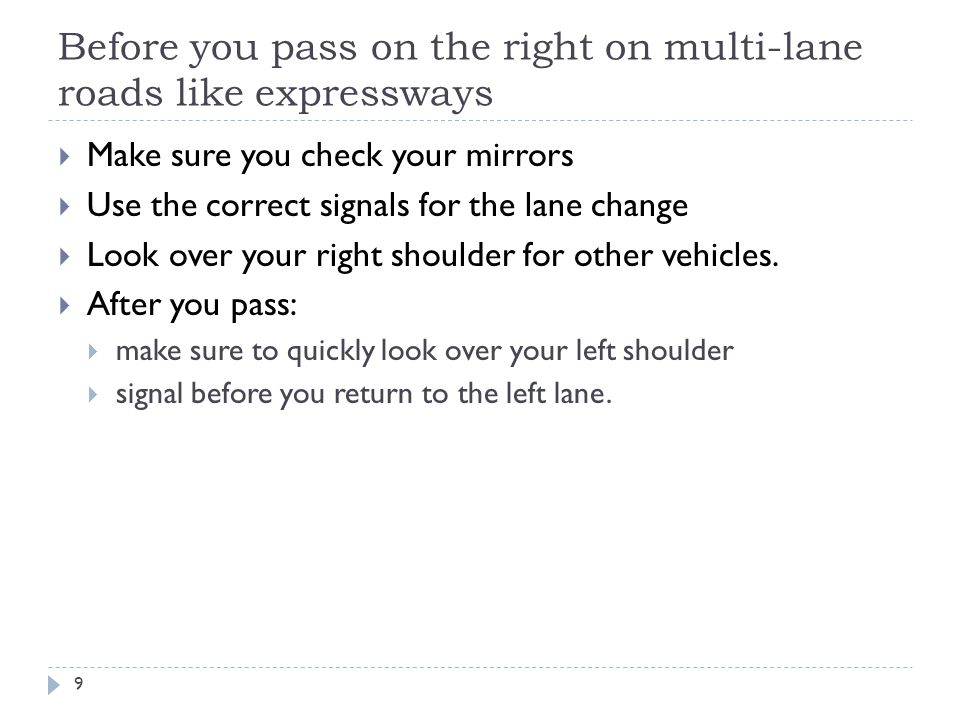 Before you pass on the right on multi-lane roads like expressways  Make sure you check your mirrors  Use the correct signals for the lane change  Look over your right shoulder for other vehicles.