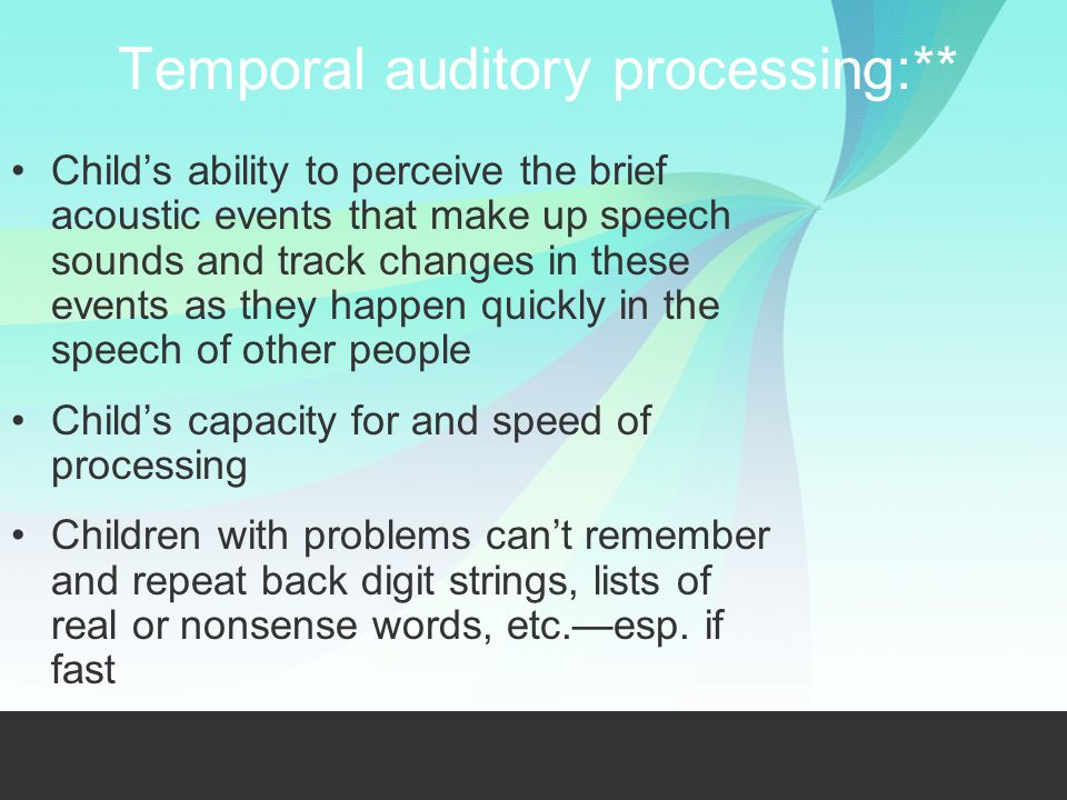 Temporal auditory processing:** Child’s ability to perceive the brief acoustic events that make up speech sounds and track changes in these events as they happen quickly in the speech of other people Child’s capacity for and speed of processing Children with problems can’t remember and repeat back digit strings, lists of real or nonsense words, etc.—esp.