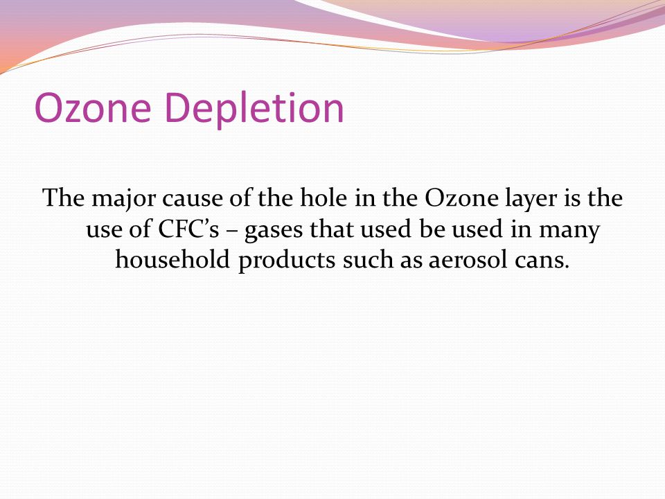 Ozone Depletion The major cause of the hole in the Ozone layer is the use of CFC’s – gases that used be used in many household products such as aerosol cans.