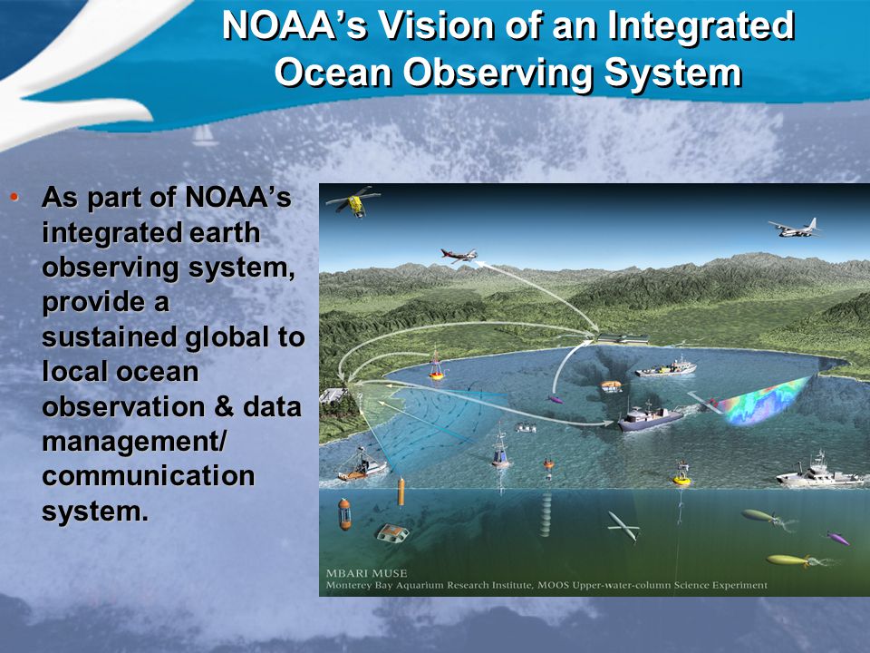 NOAA’s Vision of an Integrated Ocean Observing System As part of NOAA’s integrated earth observing system, provide a sustained global to local ocean observation & data management/ communication system.As part of NOAA’s integrated earth observing system, provide a sustained global to local ocean observation & data management/ communication system.