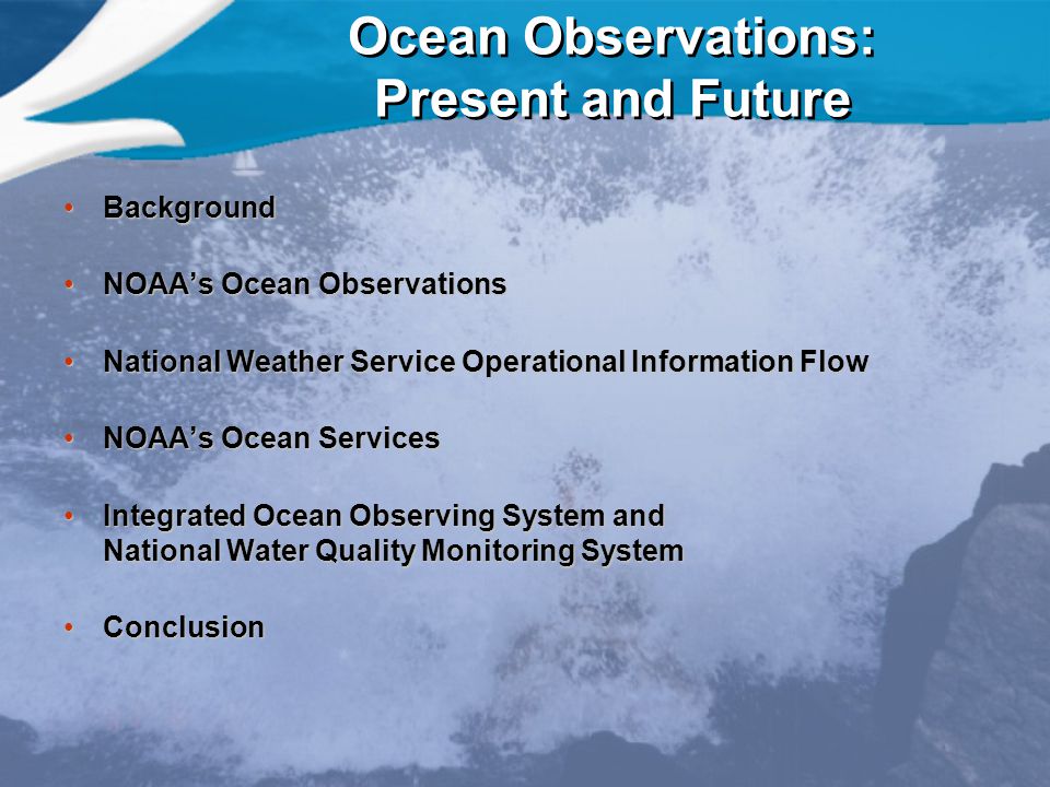 Ocean Observations: Present and Future BackgroundBackground NOAA’s Ocean ObservationsNOAA’s Ocean Observations National Weather Service Operational Information FlowNational Weather Service Operational Information Flow NOAA’s Ocean ServicesNOAA’s Ocean Services Integrated Ocean Observing System and National Water Quality Monitoring SystemIntegrated Ocean Observing System and National Water Quality Monitoring System ConclusionConclusion