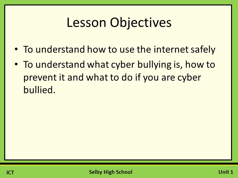ICT Unit 1Selby High School Lesson Objectives To understand how to use the internet safely To understand what cyber bullying is, how to prevent it and what to do if you are cyber bullied.