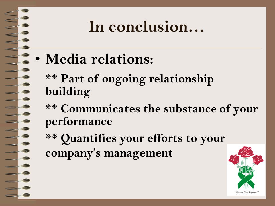 In conclusion… Media relations: ** Part of ongoing relationship building ** Communicates the substance of your performance ** Quantifies your efforts to your company’s management