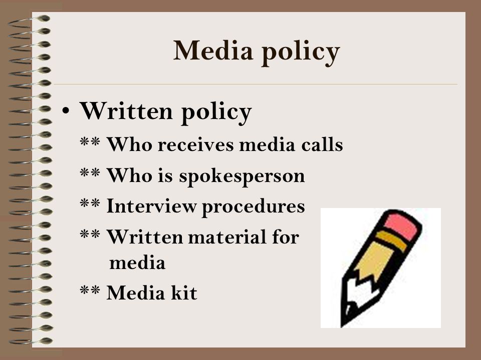 Media policy Written policy ** Who receives media calls ** Who is spokesperson ** Interview procedures ** Written material for media ** Media kit
