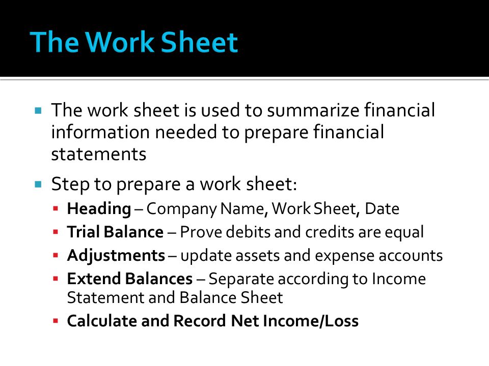  The work sheet is used to summarize financial information needed to prepare financial statements  Step to prepare a work sheet:  Heading – Company Name, Work Sheet, Date  Trial Balance – Prove debits and credits are equal  Adjustments – update assets and expense accounts  Extend Balances – Separate according to Income Statement and Balance Sheet  Calculate and Record Net Income/Loss