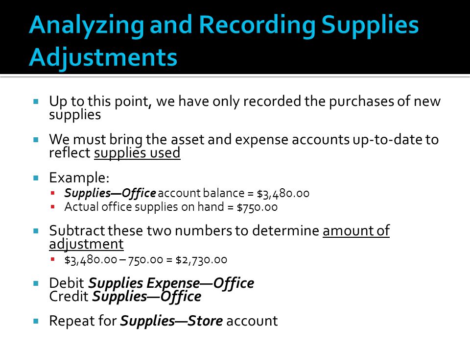  Up to this point, we have only recorded the purchases of new supplies  We must bring the asset and expense accounts up-to-date to reflect supplies used  Example:  Supplies—Office account balance = $3,  Actual office supplies on hand = $  Subtract these two numbers to determine amount of adjustment  $3, – = $2,  Debit Supplies Expense—Office Credit Supplies—Office  Repeat for Supplies—Store account
