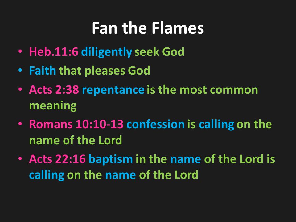 Fan the Flames Heb.11:6 diligently seek God Faith that pleases God Acts 2:38 repentance is the most common meaning Romans 10:10-13 confession is calling on the name of the Lord Acts 22:16 baptism in the name of the Lord is calling on the name of the Lord