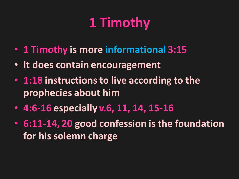 1 Timothy 1 Timothy is more informational 3:15 It does contain encouragement 1:18 instructions to live according to the prophecies about him 4:6-16 especially v.6, 11, 14, :11-14, 20 good confession is the foundation for his solemn charge