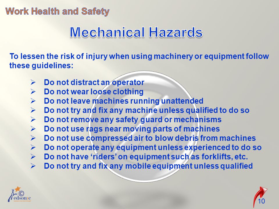 10 To lessen the risk of injury when using machinery or equipment follow these guidelines:  Do not distract an operator  Do not wear loose clothing  Do not leave machines running unattended  Do not try and fix any machine unless qualified to do so  Do not remove any safety guard or mechanisms  Do not use rags near moving parts of machines  Do not use compressed air to blow debris from machines  Do not operate any equipment unless experienced to do so  Do not have ‘riders’ on equipment such as forklifts, etc.