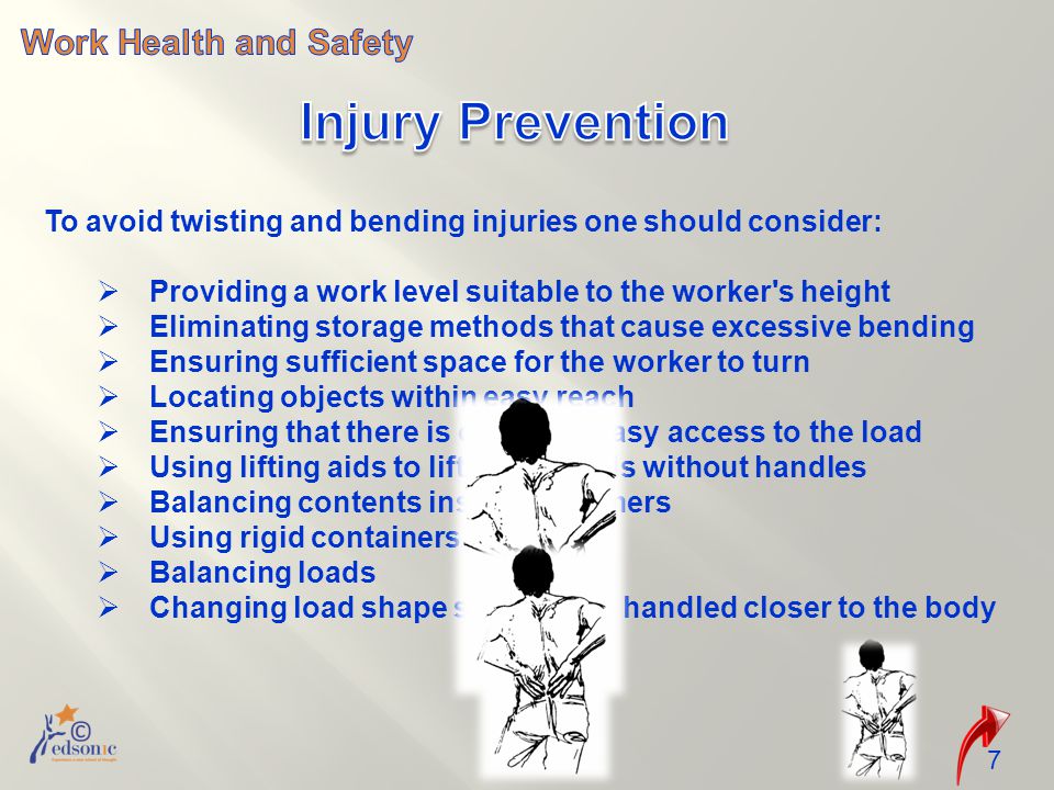 7 To avoid twisting and bending injuries one should consider:  Providing a work level suitable to the worker s height  Eliminating storage methods that cause excessive bending  Ensuring sufficient space for the worker to turn  Locating objects within easy reach  Ensuring that there is clear and easy access to the load  Using lifting aids to lift/move loads without handles  Balancing contents inside containers  Using rigid containers  Balancing loads  Changing load shape so it can be handled closer to the body