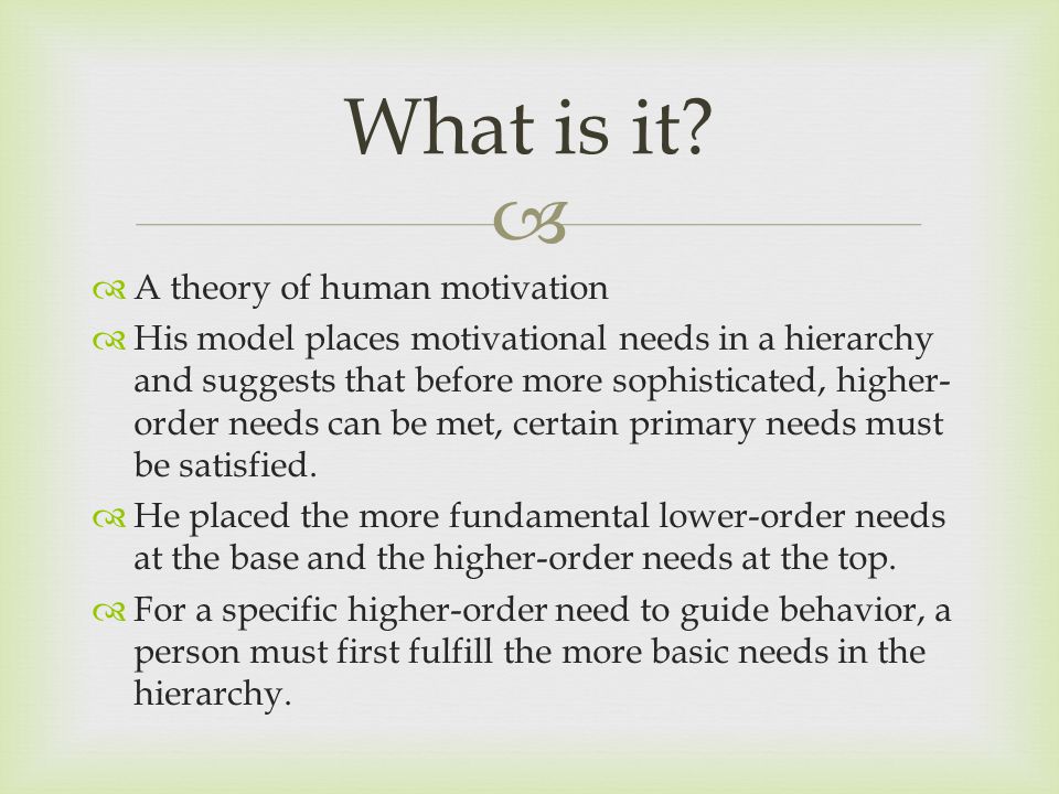   A theory of human motivation  His model places motivational needs in a hierarchy and suggests that before more sophisticated, higher- order needs can be met, certain primary needs must be satisfied.